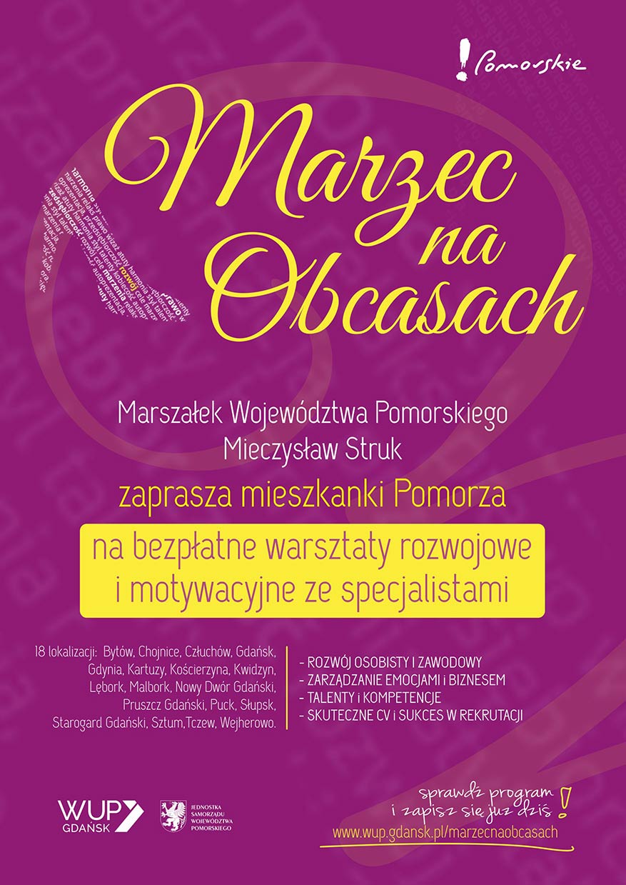 Plakat cyklu warsztatów Marzec na Obcasach. Treść plakatu: Marszałek Województwa Pomorskiego Mieczysław Struk zaprasza mieszkanki Pomorza na bezpłatne warsztaty rozwojowe i motywacyjne ze specjalistami. !8 lokalizacji: Bytów, Chojnice, Człuchów, Gdańsk, Gdynia, Kartuzy, Kościerzyna, Kwidzyn, Lębork, Malbork, Nowy Dwór Gdański, Pruszcz Gdański, Puck, Słupsk, Starogard Gdański, Sztum, Tczew, Wejherowo.
- Rozwój osobisty i zawodowy
- Zarządzanie emocjami i biznesem
- Talenty i kompetencje
- Skuteczne CVi sukces w rektutacji